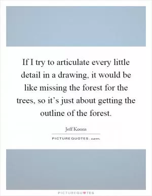 If I try to articulate every little detail in a drawing, it would be like missing the forest for the trees, so it’s just about getting the outline of the forest Picture Quote #1