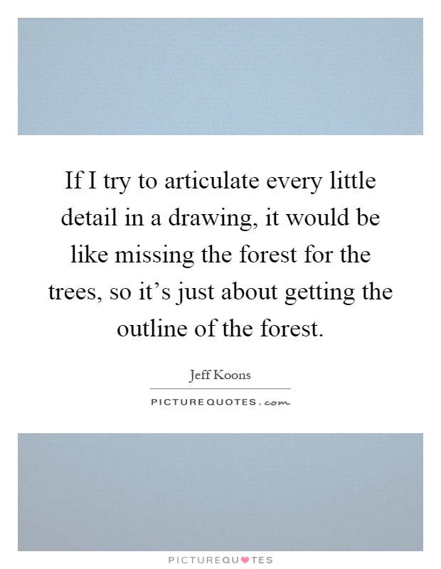 If I try to articulate every little detail in a drawing, it would be like missing the forest for the trees, so it's just about getting the outline of the forest Picture Quote #1