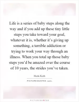 Life is a series of baby steps along the way and if you add up these tiny little steps you take toward your goal, whatever it is, whether it’s giving up something, a terrible addiction or trying to work your way through an illness. When you total up those baby steps you’d be amazed over the course of 10 years, the strides you’ve taken Picture Quote #1