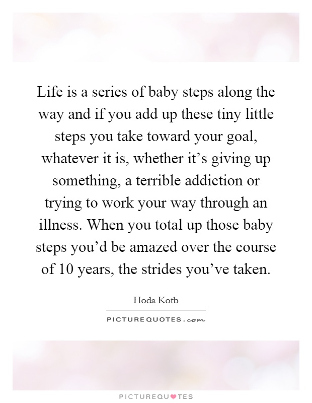Life is a series of baby steps along the way and if you add up these tiny little steps you take toward your goal, whatever it is, whether it's giving up something, a terrible addiction or trying to work your way through an illness. When you total up those baby steps you'd be amazed over the course of 10 years, the strides you've taken Picture Quote #1