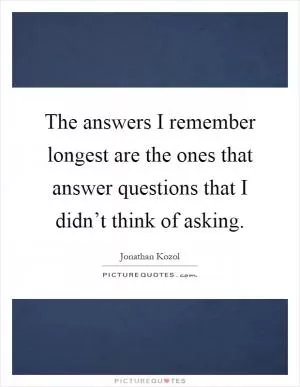 The answers I remember longest are the ones that answer questions that I didn’t think of asking Picture Quote #1