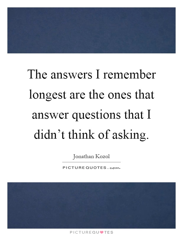 The answers I remember longest are the ones that answer questions that I didn't think of asking Picture Quote #1