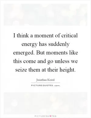 I think a moment of critical energy has suddenly emerged. But moments like this come and go unless we seize them at their height Picture Quote #1