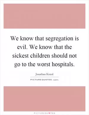We know that segregation is evil. We know that the sickest children should not go to the worst hospitals Picture Quote #1