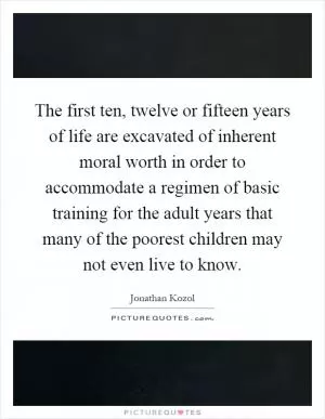 The first ten, twelve or fifteen years of life are excavated of inherent moral worth in order to accommodate a regimen of basic training for the adult years that many of the poorest children may not even live to know Picture Quote #1