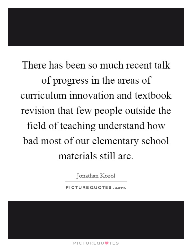 There has been so much recent talk of progress in the areas of curriculum innovation and textbook revision that few people outside the field of teaching understand how bad most of our elementary school materials still are Picture Quote #1