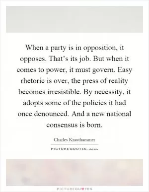 When a party is in opposition, it opposes. That’s its job. But when it comes to power, it must govern. Easy rhetoric is over, the press of reality becomes irresistible. By necessity, it adopts some of the policies it had once denounced. And a new national consensus is born Picture Quote #1