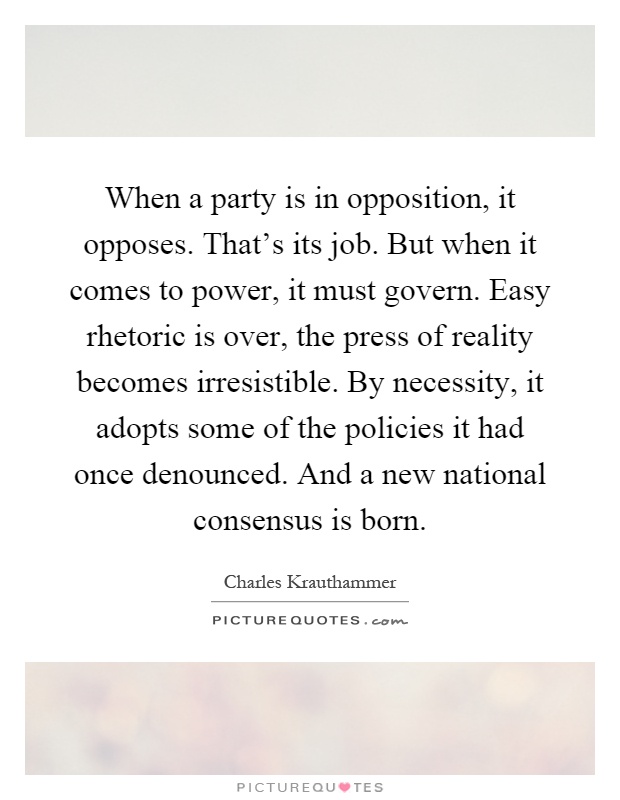 When a party is in opposition, it opposes. That's its job. But when it comes to power, it must govern. Easy rhetoric is over, the press of reality becomes irresistible. By necessity, it adopts some of the policies it had once denounced. And a new national consensus is born Picture Quote #1