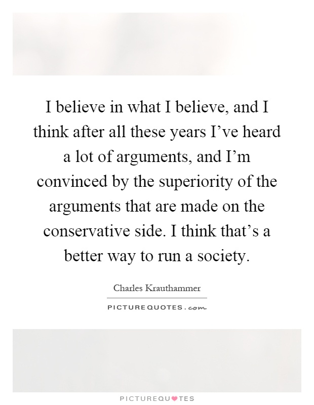 I believe in what I believe, and I think after all these years I've heard a lot of arguments, and I'm convinced by the superiority of the arguments that are made on the conservative side. I think that's a better way to run a society Picture Quote #1