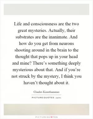 Life and consciousness are the two great mysteries. Actually, their substrates are the inanimate. And how do you get from neurons shooting around in the brain to the thought that pops up in your head and mine? There’s something deeply mysterious about that. And if you’re not struck by the mystery, I think you haven’t thought about it Picture Quote #1
