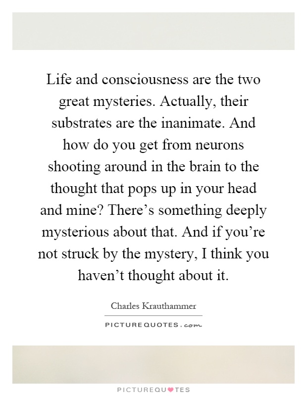 Life and consciousness are the two great mysteries. Actually, their substrates are the inanimate. And how do you get from neurons shooting around in the brain to the thought that pops up in your head and mine? There's something deeply mysterious about that. And if you're not struck by the mystery, I think you haven't thought about it Picture Quote #1