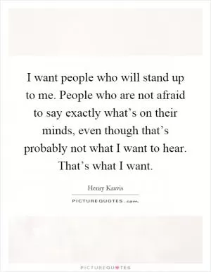 I want people who will stand up to me. People who are not afraid to say exactly what’s on their minds, even though that’s probably not what I want to hear. That’s what I want Picture Quote #1