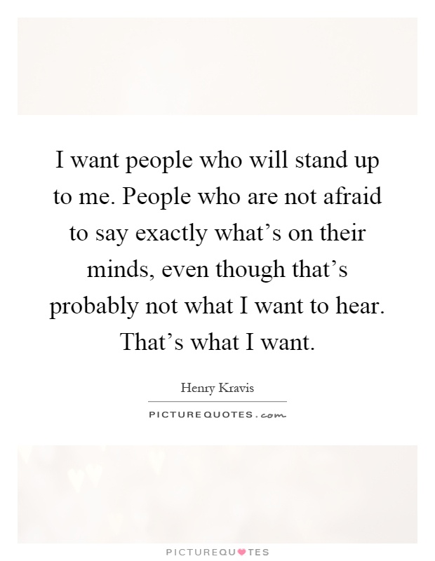 I want people who will stand up to me. People who are not afraid to say exactly what's on their minds, even though that's probably not what I want to hear. That's what I want Picture Quote #1