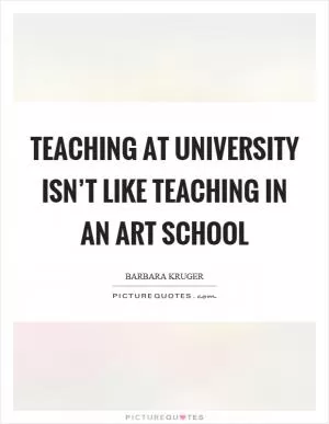 Teaching at university isn’t like teaching in an art school Picture Quote #1