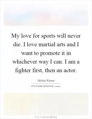 My love for sports will never die. I love martial arts and I want to promote it in whichever way I can. I am a fighter first, then an actor Picture Quote #1
