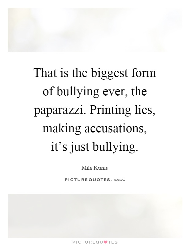 That is the biggest form of bullying ever, the paparazzi. Printing lies, making accusations, it's just bullying Picture Quote #1