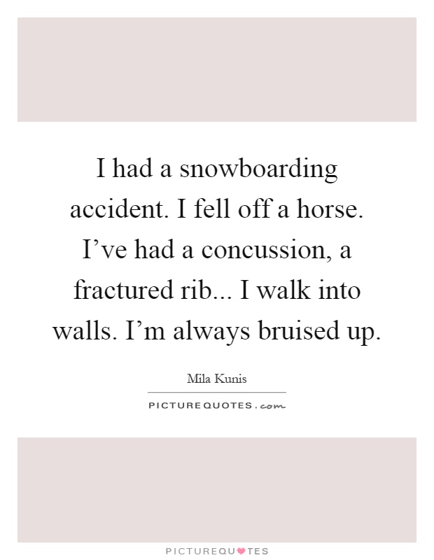 I had a snowboarding accident. I fell off a horse. I've had a concussion, a fractured rib... I walk into walls. I'm always bruised up Picture Quote #1