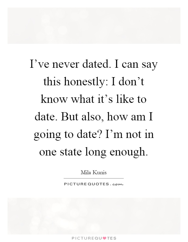 I've never dated. I can say this honestly: I don't know what it's like to date. But also, how am I going to date? I'm not in one state long enough Picture Quote #1