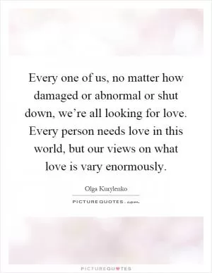Every one of us, no matter how damaged or abnormal or shut down, we’re all looking for love. Every person needs love in this world, but our views on what love is vary enormously Picture Quote #1