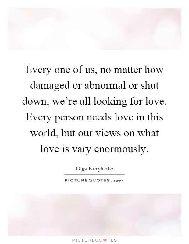 Every one of us, no matter how damaged or abnormal or shut down, we're all looking for love. Every person needs love in this world, but our views on what love is vary enormously Picture Quote #1