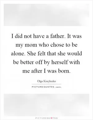 I did not have a father. It was my mom who chose to be alone. She felt that she would be better off by herself with me after I was born Picture Quote #1