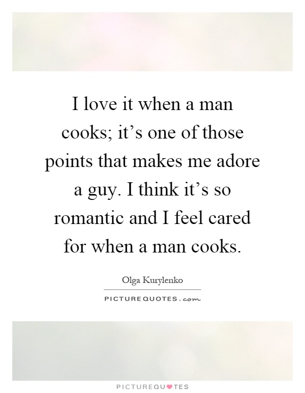 I love it when a man cooks; it's one of those points that makes me adore a guy. I think it's so romantic and I feel cared for when a man cooks Picture Quote #1