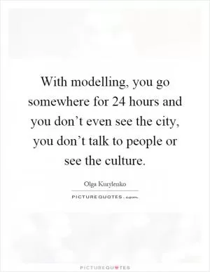 With modelling, you go somewhere for 24 hours and you don’t even see the city, you don’t talk to people or see the culture Picture Quote #1