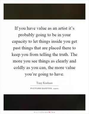 If you have value as an artist it’s probably going to be in your capacity to let things inside you get past things that are placed there to keep you from telling the truth. The more you see things as clearly and coldly as you can, the more value you’re going to have Picture Quote #1