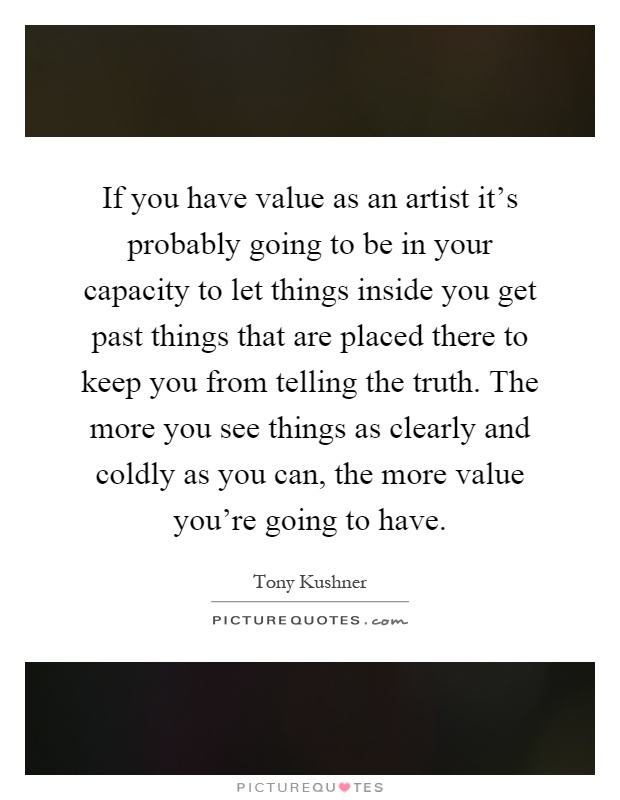 If you have value as an artist it's probably going to be in your capacity to let things inside you get past things that are placed there to keep you from telling the truth. The more you see things as clearly and coldly as you can, the more value you're going to have Picture Quote #1