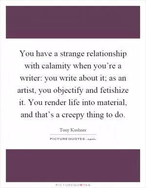 You have a strange relationship with calamity when you’re a writer: you write about it; as an artist, you objectify and fetishize it. You render life into material, and that’s a creepy thing to do Picture Quote #1