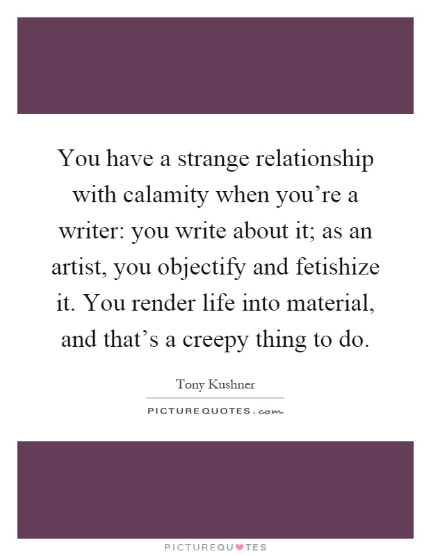 You have a strange relationship with calamity when you're a writer: you write about it; as an artist, you objectify and fetishize it. You render life into material, and that's a creepy thing to do Picture Quote #1