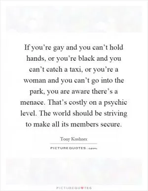 If you’re gay and you can’t hold hands, or you’re black and you can’t catch a taxi, or you’re a woman and you can’t go into the park, you are aware there’s a menace. That’s costly on a psychic level. The world should be striving to make all its members secure Picture Quote #1