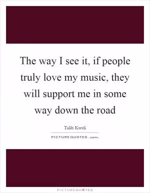 The way I see it, if people truly love my music, they will support me in some way down the road Picture Quote #1