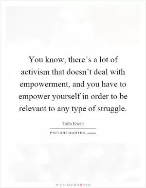 You know, there’s a lot of activism that doesn’t deal with empowerment, and you have to empower yourself in order to be relevant to any type of struggle Picture Quote #1