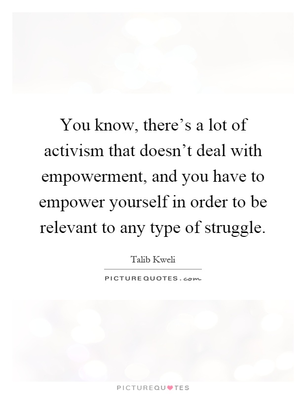 You know, there's a lot of activism that doesn't deal with empowerment, and you have to empower yourself in order to be relevant to any type of struggle Picture Quote #1
