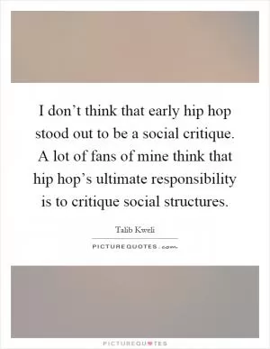 I don’t think that early hip hop stood out to be a social critique. A lot of fans of mine think that hip hop’s ultimate responsibility is to critique social structures Picture Quote #1