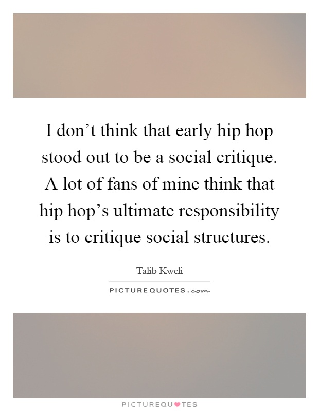 I don't think that early hip hop stood out to be a social critique. A lot of fans of mine think that hip hop's ultimate responsibility is to critique social structures Picture Quote #1