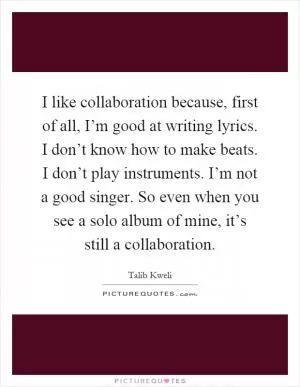 I like collaboration because, first of all, I’m good at writing lyrics. I don’t know how to make beats. I don’t play instruments. I’m not a good singer. So even when you see a solo album of mine, it’s still a collaboration Picture Quote #1