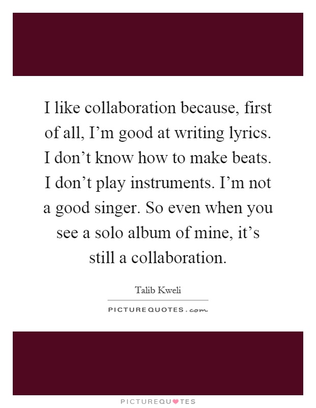 I like collaboration because, first of all, I'm good at writing lyrics. I don't know how to make beats. I don't play instruments. I'm not a good singer. So even when you see a solo album of mine, it's still a collaboration Picture Quote #1