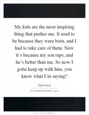 My kids are the most inspiring thing that pushes me. It used to be because they were born, and I had to take care of them. Now it’s because my son raps, and he’s better than me. So now I gotta keep up with him, you know what I’m saying? Picture Quote #1