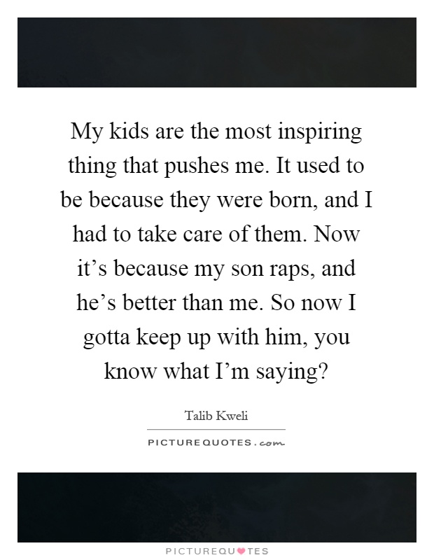 My kids are the most inspiring thing that pushes me. It used to be because they were born, and I had to take care of them. Now it's because my son raps, and he's better than me. So now I gotta keep up with him, you know what I'm saying? Picture Quote #1