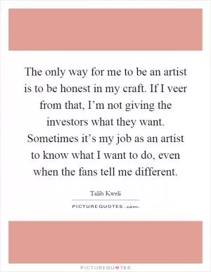 The only way for me to be an artist is to be honest in my craft. If I veer from that, I’m not giving the investors what they want. Sometimes it’s my job as an artist to know what I want to do, even when the fans tell me different Picture Quote #1