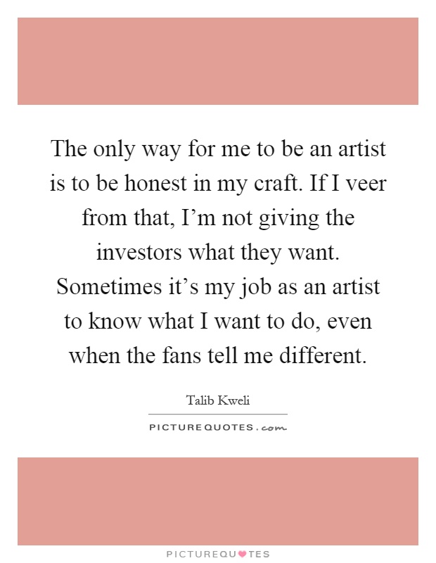 The only way for me to be an artist is to be honest in my craft. If I veer from that, I'm not giving the investors what they want. Sometimes it's my job as an artist to know what I want to do, even when the fans tell me different Picture Quote #1