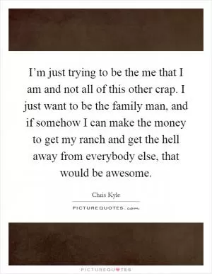 I’m just trying to be the me that I am and not all of this other crap. I just want to be the family man, and if somehow I can make the money to get my ranch and get the hell away from everybody else, that would be awesome Picture Quote #1