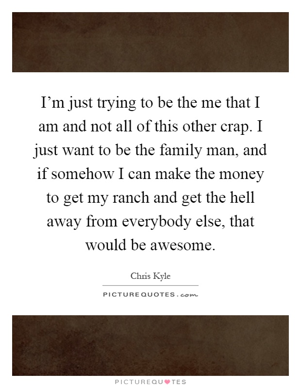 I'm just trying to be the me that I am and not all of this other crap. I just want to be the family man, and if somehow I can make the money to get my ranch and get the hell away from everybody else, that would be awesome Picture Quote #1