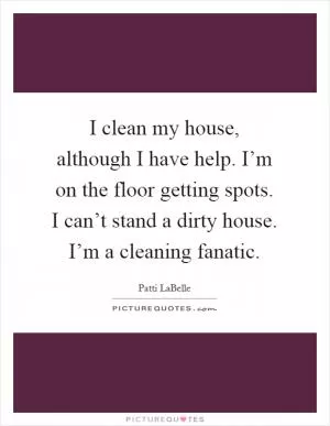 I clean my house, although I have help. I’m on the floor getting spots. I can’t stand a dirty house. I’m a cleaning fanatic Picture Quote #1