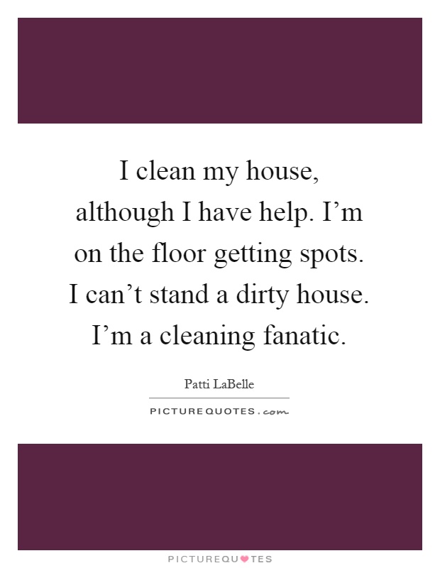 I clean my house, although I have help. I'm on the floor getting spots. I can't stand a dirty house. I'm a cleaning fanatic Picture Quote #1