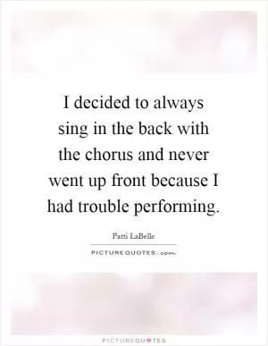 I decided to always sing in the back with the chorus and never went up front because I had trouble performing Picture Quote #1