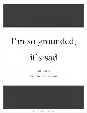 I’m so grounded, it’s sad Picture Quote #1
