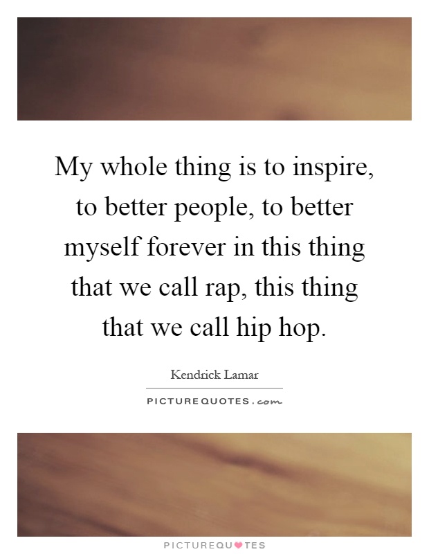 My whole thing is to inspire, to better people, to better myself forever in this thing that we call rap, this thing that we call hip hop Picture Quote #1